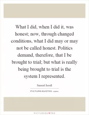 What I did, when I did it, was honest; now, through changed conditions, what I did may or may not be called honest. Politics demand, therefore, that I be brought to trial; but what is really being brought to trial is the system I represented Picture Quote #1