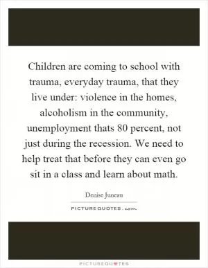 Children are coming to school with trauma, everyday trauma, that they live under: violence in the homes, alcoholism in the community, unemployment thats 80 percent, not just during the recession. We need to help treat that before they can even go sit in a class and learn about math Picture Quote #1