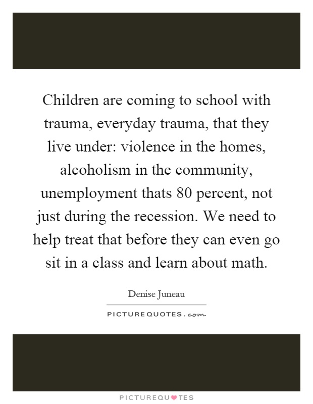 Children are coming to school with trauma, everyday trauma, that they live under: violence in the homes, alcoholism in the community, unemployment thats 80 percent, not just during the recession. We need to help treat that before they can even go sit in a class and learn about math Picture Quote #1