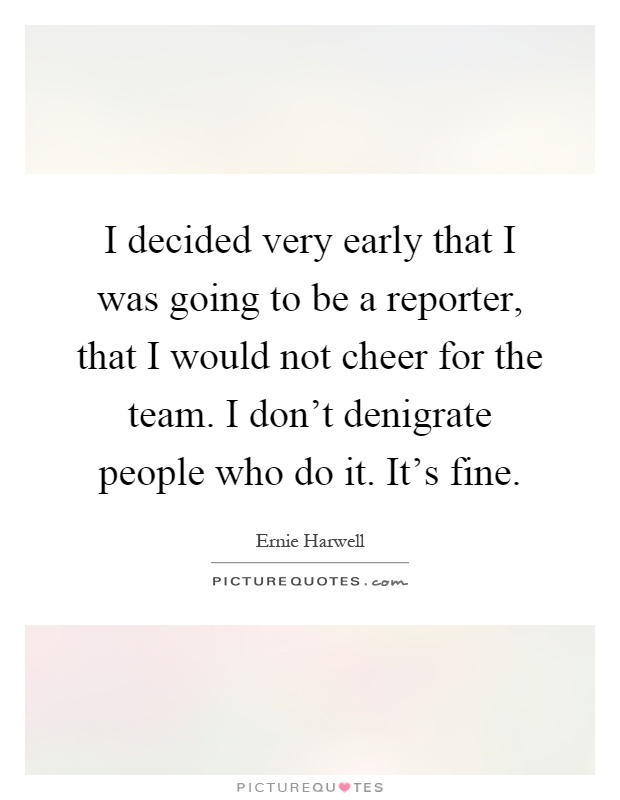 I decided very early that I was going to be a reporter, that I would not cheer for the team. I don't denigrate people who do it. It's fine Picture Quote #1