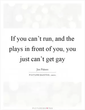 If you can’t run, and the plays in front of you, you just can’t get gay Picture Quote #1