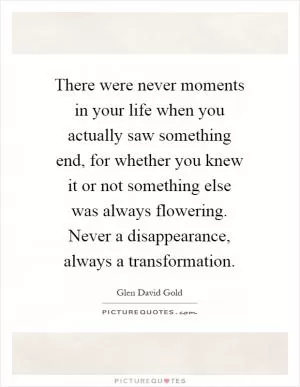 There were never moments in your life when you actually saw something end, for whether you knew it or not something else was always flowering. Never a disappearance, always a transformation Picture Quote #1