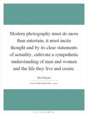 Modern photography must do more than entertain, it must incite thought and by its clear statements of actuality, cultivate a sympathetic understanding of men and women and the life they live and create Picture Quote #1