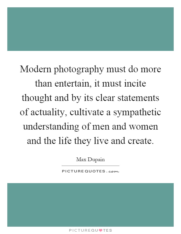 Modern photography must do more than entertain, it must incite thought and by its clear statements of actuality, cultivate a sympathetic understanding of men and women and the life they live and create Picture Quote #1