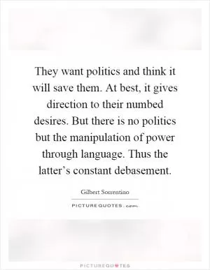 They want politics and think it will save them. At best, it gives direction to their numbed desires. But there is no politics but the manipulation of power through language. Thus the latter’s constant debasement Picture Quote #1