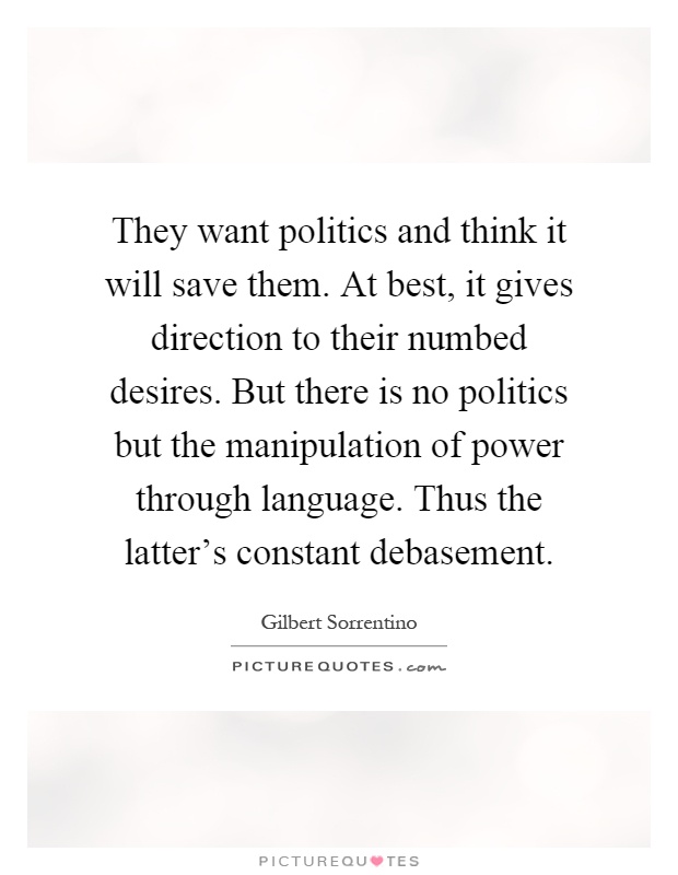 They want politics and think it will save them. At best, it gives direction to their numbed desires. But there is no politics but the manipulation of power through language. Thus the latter's constant debasement Picture Quote #1