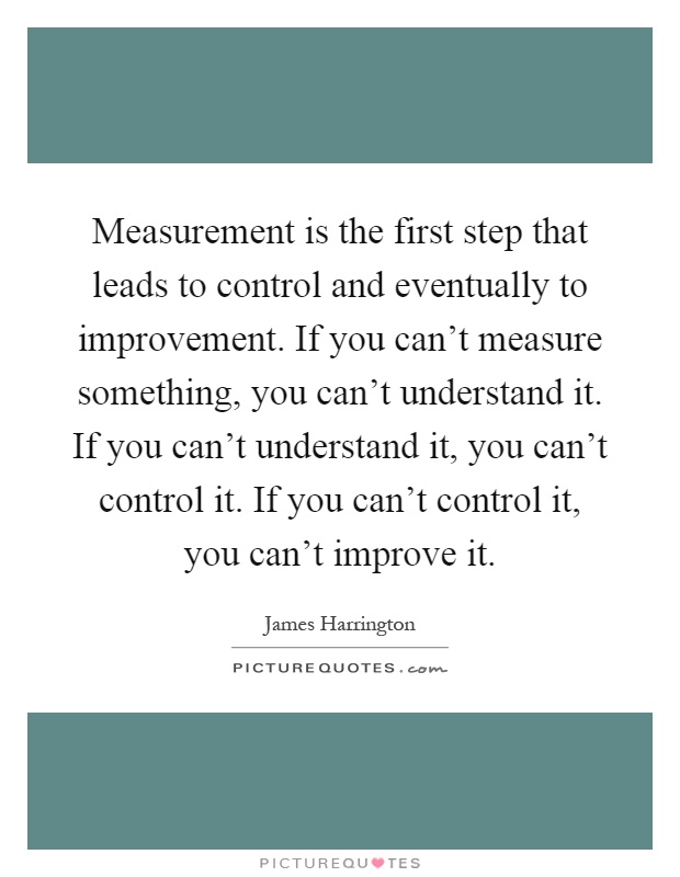 Measurement is the first step that leads to control and eventually to improvement. If you can't measure something, you can't understand it. If you can't understand it, you can't control it. If you can't control it, you can't improve it Picture Quote #1