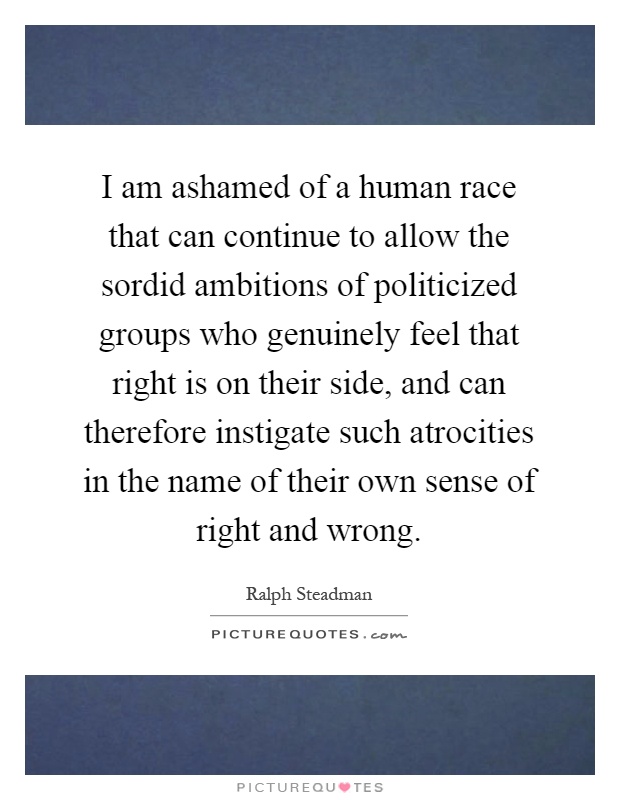 I am ashamed of a human race that can continue to allow the sordid ambitions of politicized groups who genuinely feel that right is on their side, and can therefore instigate such atrocities in the name of their own sense of right and wrong Picture Quote #1