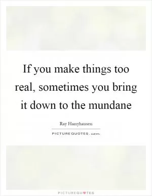 If you make things too real, sometimes you bring it down to the mundane Picture Quote #1