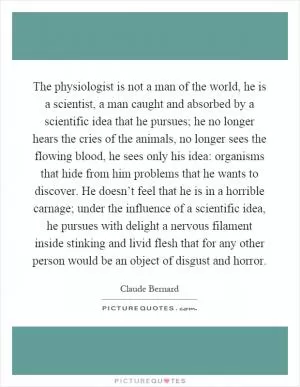 The physiologist is not a man of the world, he is a scientist, a man caught and absorbed by a scientific idea that he pursues; he no longer hears the cries of the animals, no longer sees the flowing blood, he sees only his idea: organisms that hide from him problems that he wants to discover. He doesn’t feel that he is in a horrible carnage; under the influence of a scientific idea, he pursues with delight a nervous filament inside stinking and livid flesh that for any other person would be an object of disgust and horror Picture Quote #1