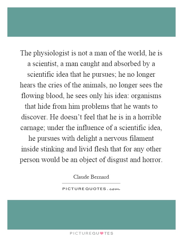 The physiologist is not a man of the world, he is a scientist, a man caught and absorbed by a scientific idea that he pursues; he no longer hears the cries of the animals, no longer sees the flowing blood, he sees only his idea: organisms that hide from him problems that he wants to discover. He doesn't feel that he is in a horrible carnage; under the influence of a scientific idea, he pursues with delight a nervous filament inside stinking and livid flesh that for any other person would be an object of disgust and horror Picture Quote #1