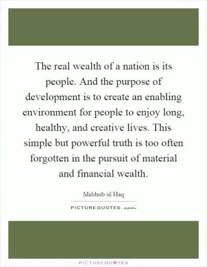 The real wealth of a nation is its people. And the purpose of development is to create an enabling environment for people to enjoy long, healthy, and creative lives. This simple but powerful truth is too often forgotten in the pursuit of material and financial wealth Picture Quote #1