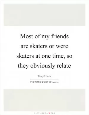 Most of my friends are skaters or were skaters at one time, so they obviously relate Picture Quote #1