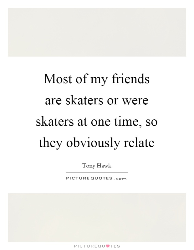 Most of my friends are skaters or were skaters at one time, so they obviously relate Picture Quote #1