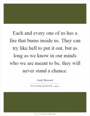 Each and every one of us has a fire that burns inside us. They can try like hell to put it out, but as long as we know in our minds who we are meant to be, they will never stand a chance Picture Quote #1