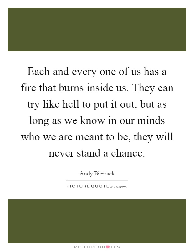 Each and every one of us has a fire that burns inside us. They can try like hell to put it out, but as long as we know in our minds who we are meant to be, they will never stand a chance Picture Quote #1