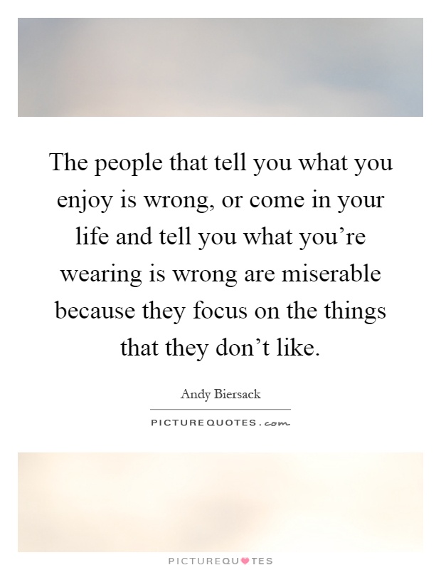 The people that tell you what you enjoy is wrong, or come in your life and tell you what you're wearing is wrong are miserable because they focus on the things that they don't like Picture Quote #1
