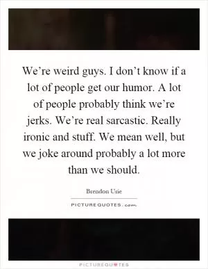We’re weird guys. I don’t know if a lot of people get our humor. A lot of people probably think we’re jerks. We’re real sarcastic. Really ironic and stuff. We mean well, but we joke around probably a lot more than we should Picture Quote #1