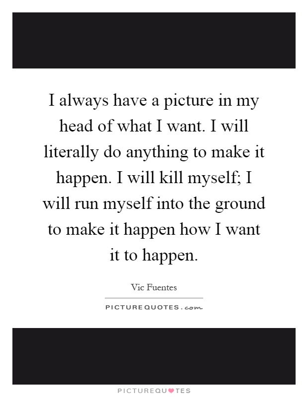 I always have a picture in my head of what I want. I will literally do anything to make it happen. I will kill myself; I will run myself into the ground to make it happen how I want it to happen Picture Quote #1