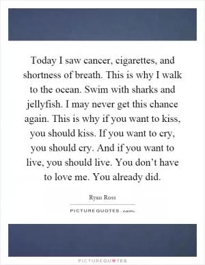 Today I saw cancer, cigarettes, and shortness of breath. This is why I walk to the ocean. Swim with sharks and jellyfish. I may never get this chance again. This is why if you want to kiss, you should kiss. If you want to cry, you should cry. And if you want to live, you should live. You don’t have to love me. You already did Picture Quote #1