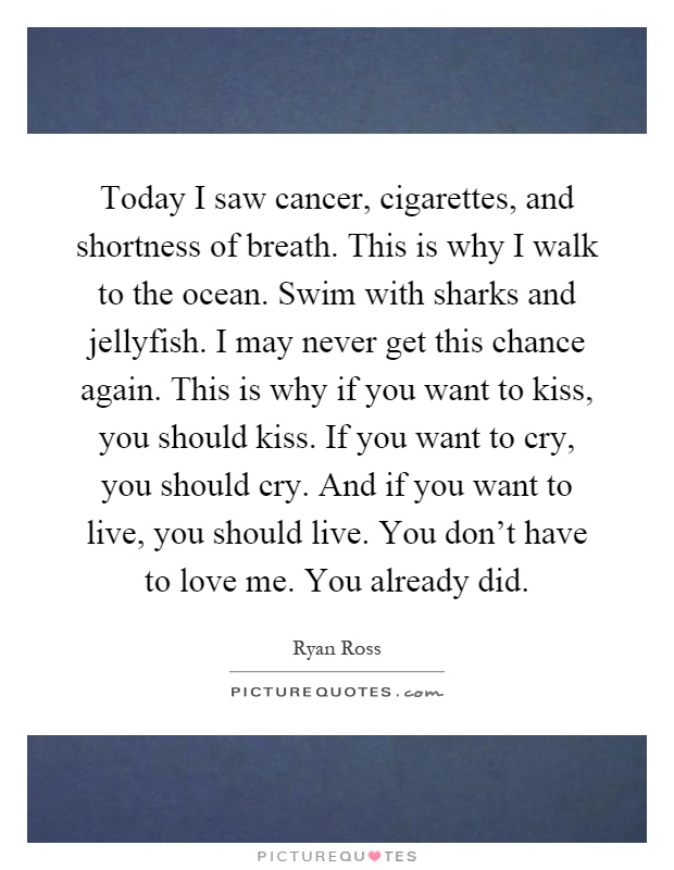 Today I saw cancer, cigarettes, and shortness of breath. This is why I walk to the ocean. Swim with sharks and jellyfish. I may never get this chance again. This is why if you want to kiss, you should kiss. If you want to cry, you should cry. And if you want to live, you should live. You don't have to love me. You already did Picture Quote #1