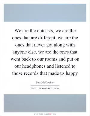 We are the outcasts, we are the ones that are different, we are the ones that never got along with anyone else, we are the ones that went back to our rooms and put on our headphones and listened to those records that made us happy Picture Quote #1