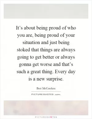 It’s about being proud of who you are, being proud of your situation and just being stoked that things are always going to get better or always gonna get worse and that’s such a great thing. Every day is a new surprise Picture Quote #1