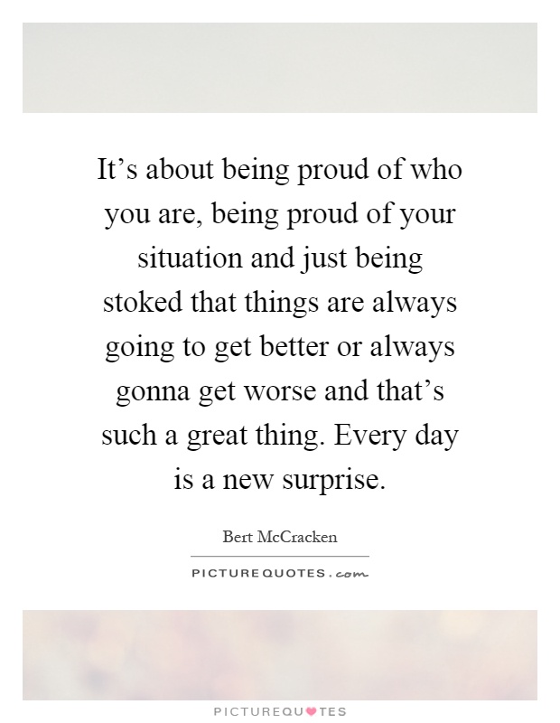 It's about being proud of who you are, being proud of your situation and just being stoked that things are always going to get better or always gonna get worse and that's such a great thing. Every day is a new surprise Picture Quote #1