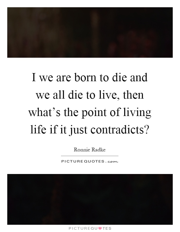 I we are born to die and we all die to live, then what's the point of living life if it just contradicts? Picture Quote #1