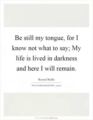 Be still my tongue, for I know not what to say; My life is lived in darkness and here I will remain Picture Quote #1