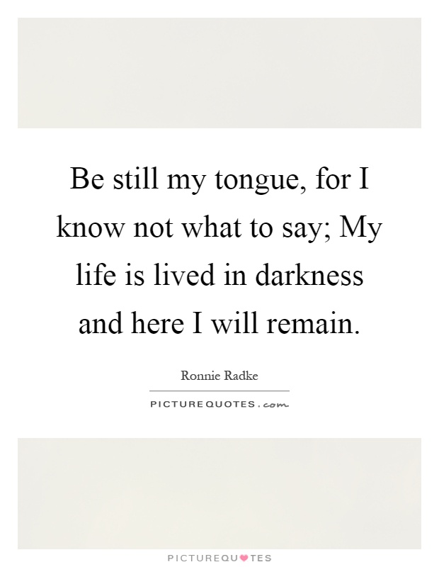Be still my tongue, for I know not what to say; My life is lived in darkness and here I will remain Picture Quote #1