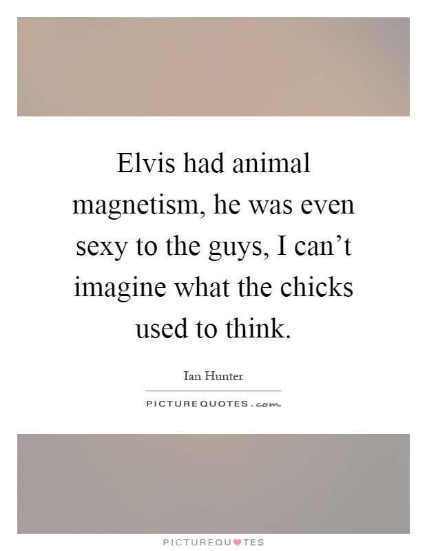 Elvis had animal magnetism, he was even sexy to the guys, I can't imagine what the chicks used to think Picture Quote #1