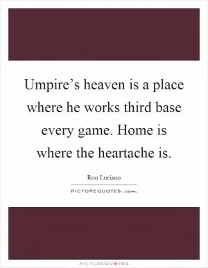 Umpire’s heaven is a place where he works third base every game. Home is where the heartache is Picture Quote #1