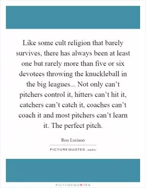 Like some cult religion that barely survives, there has always been at least one but rarely more than five or six devotees throwing the knuckleball in the big leagues... Not only can’t pitchers control it, hitters can’t hit it, catchers can’t catch it, coaches can’t coach it and most pitchers can’t learn it. The perfect pitch Picture Quote #1