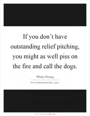 If you don’t have outstanding relief pitching, you might as well piss on the fire and call the dogs Picture Quote #1
