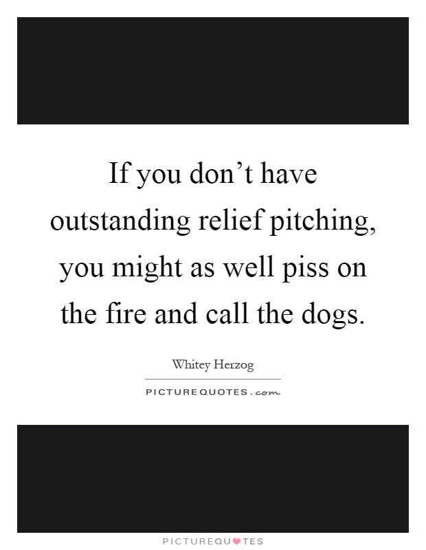 If you don't have outstanding relief pitching, you might as well piss on the fire and call the dogs Picture Quote #1