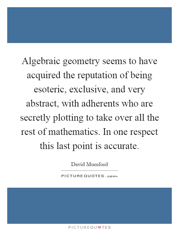 Algebraic geometry seems to have acquired the reputation of being esoteric, exclusive, and very abstract, with adherents who are secretly plotting to take over all the rest of mathematics. In one respect this last point is accurate Picture Quote #1