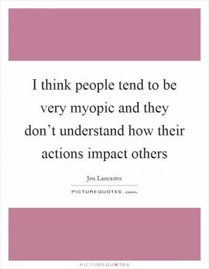 I think people tend to be very myopic and they don’t understand how their actions impact others Picture Quote #1