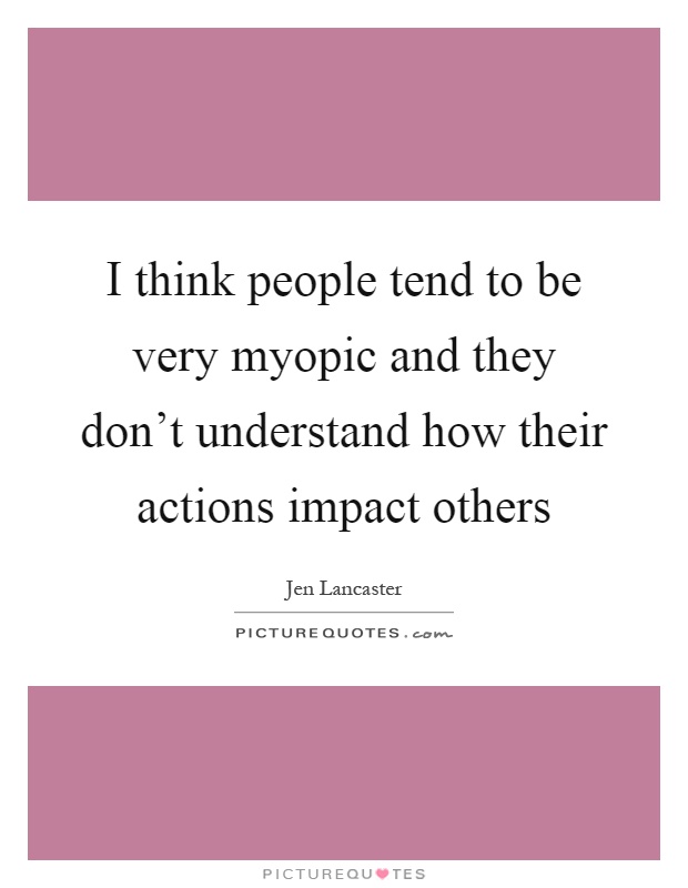 I think people tend to be very myopic and they don't understand how their actions impact others Picture Quote #1