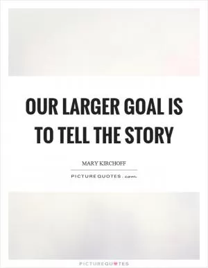 Our larger goal is to tell the story Picture Quote #1
