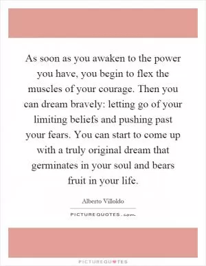 As soon as you awaken to the power you have, you begin to flex the muscles of your courage. Then you can dream bravely: letting go of your limiting beliefs and pushing past your fears. You can start to come up with a truly original dream that germinates in your soul and bears fruit in your life Picture Quote #1