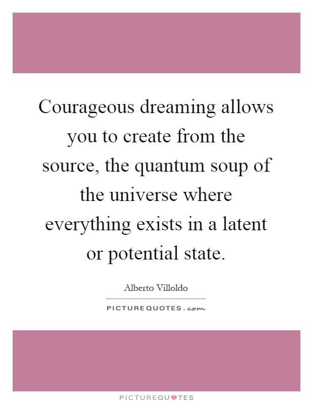 Courageous dreaming allows you to create from the source, the quantum soup of the universe where everything exists in a latent or potential state Picture Quote #1
