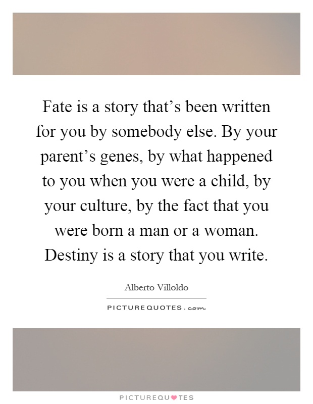Fate is a story that's been written for you by somebody else. By your parent's genes, by what happened to you when you were a child, by your culture, by the fact that you were born a man or a woman. Destiny is a story that you write Picture Quote #1