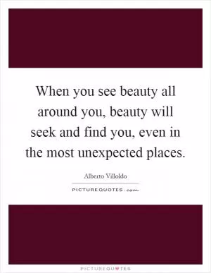 When you see beauty all around you, beauty will seek and find you, even in the most unexpected places Picture Quote #1