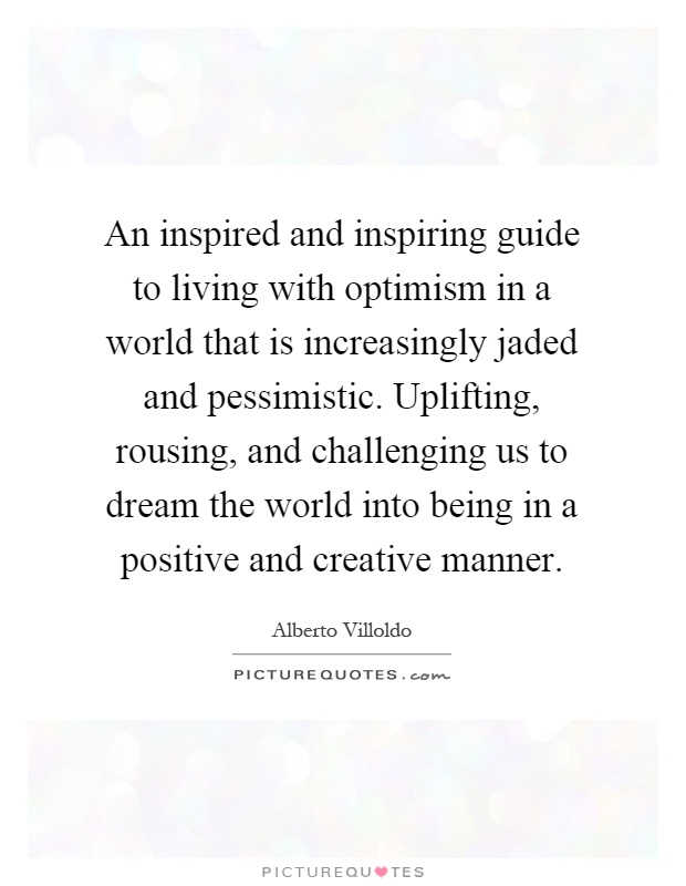 An inspired and inspiring guide to living with optimism in a world that is increasingly jaded and pessimistic. Uplifting, rousing, and challenging us to dream the world into being in a positive and creative manner Picture Quote #1