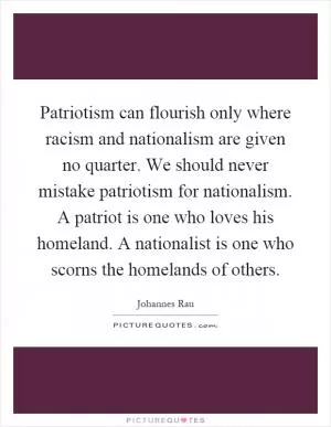 Patriotism can flourish only where racism and nationalism are given no quarter. We should never mistake patriotism for nationalism. A patriot is one who loves his homeland. A nationalist is one who scorns the homelands of others Picture Quote #1