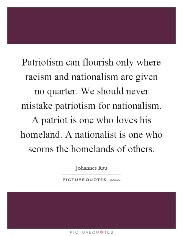 Patriotism can flourish only where racism and nationalism are given no quarter. We should never mistake patriotism for nationalism. A patriot is one who loves his homeland. A nationalist is one who scorns the homelands of others Picture Quote #1