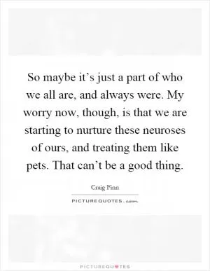 So maybe it’s just a part of who we all are, and always were. My worry now, though, is that we are starting to nurture these neuroses of ours, and treating them like pets. That can’t be a good thing Picture Quote #1