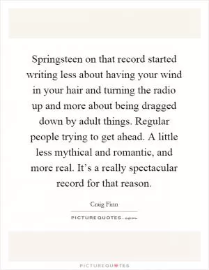 Springsteen on that record started writing less about having your wind in your hair and turning the radio up and more about being dragged down by adult things. Regular people trying to get ahead. A little less mythical and romantic, and more real. It’s a really spectacular record for that reason Picture Quote #1