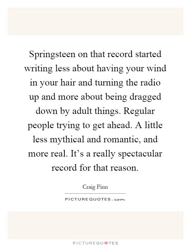 Springsteen on that record started writing less about having your wind in your hair and turning the radio up and more about being dragged down by adult things. Regular people trying to get ahead. A little less mythical and romantic, and more real. It's a really spectacular record for that reason Picture Quote #1